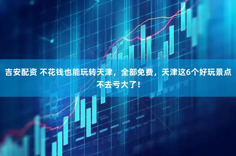 吉安配资 不花钱也能玩转天津，全部免费，天津这6个好玩景点不去亏大了！