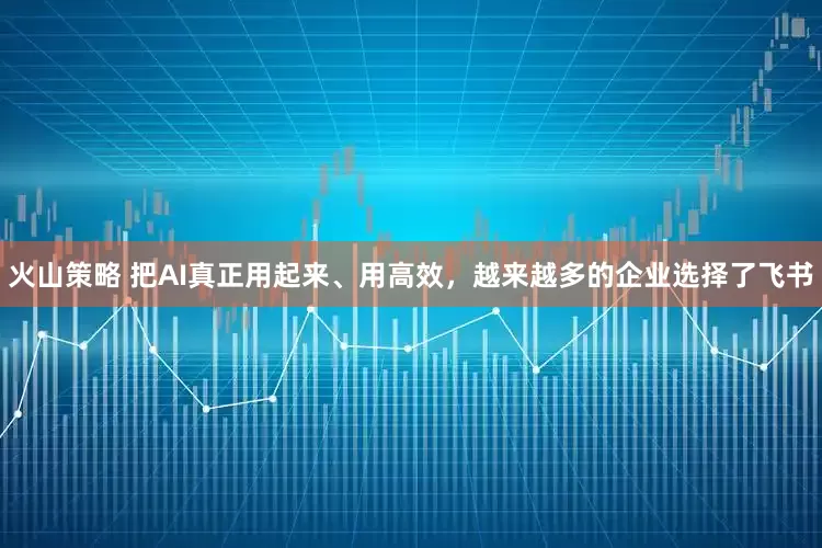 火山策略 把AI真正用起来、用高效，越来越多的企业选择了飞书