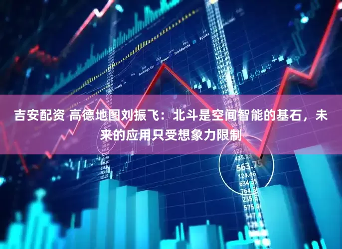 吉安配资 高德地图刘振飞：北斗是空间智能的基石，未来的应用只受想象力限制